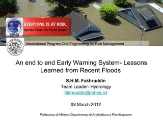 International Program Civil Engineering for Risk Management




An end to end Early Warning System- Lessons
        Learned from Recent Floods
                           S.H.M. Fakhruddin
                         Team Leader- Hydrology
                          fakhruddin@rimes.int

                                08 March 2012

           Politecnico di Milano, Dipartimento di Templates Pianificazione
                           Free Powerpoint Architettura e
 