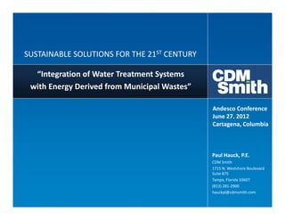SUSTAINABLE SOLUTIONS FOR THE 21ST CENTURY

  “Integration of Water Treatment Systems
 with Energy Derived from Municipal Wastes”

                                              Andesco Conference
                                              June 27. 2012
                                              Cartagena, Columbia



                                              Paul Hauck, P.E.
                                              CDM Smith
                                              1715 N. Westshore Boulevard
                                              Suite 875
                                              Tampa, Florida 33607
                                              (813) 281-2900
                                              hauckpl@cdmsmith.com
 