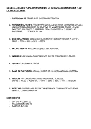 GENERALIDADES Y APLICACIONES DE LA TECNICA HISTOLOGICA Y DE
LA MICROSCOPIA


  1. OBTENCION DE TEJIDO: POR BIOPSIA O NECROPSIA


  2. FIJACION DEL TEJIDO: PARA EVITAR LOS CAMBIOS POST-MORTEM SE COLOCA
     UNA SUSTANCIA FIJADORA. EL OBJETIVO ES MANTENER EL TEJIDO LO MAS
     PARECIDO, EDURECER EL MATERIAL PARA LOS CORTES Y ELIMINAR LAS
     BACTERIAS.     FORMOL AL 10%



  3. DESHIDRATACION: CON ALCOHOL DE MENOR CONCENTRACION A MAYOR.
     AGUA -> 70% -> 80% -> 96% -> 100%



  4. ACLARAMIENTO: XILOL (XILENO) QUITA EL ALCOHOL



  5. INCLUSION: SE USA LA PARAFINA PARA QUE SE ENDUREZCA EL TEJIDO



  6. CORTE: CON UN MICROTOMO



  7. BAÑO DE FLOTACION: AGUA A NO MAS DE 20°. SE PLANCHA LA MUESTRA



  8. TINCION: HAY QUE REHACER LOS PASOS PERO AL REVES.
     CORTE -> XILOL -> ALCOHOL -> 100% -> 96% -> 80% -> 70% -> TINCION



  9. MONTAJE: CUBRIR LA MUESTRA YA PREPARADA CON UN PORTAOBJETOS,
     SELLADO CON PEGAMENTO.



MICROSCOPIO

  -   OPTICO: A COLOR. 2D
  -   TRANSMISION: B/N. 2D
  -   BARRIDO: B/N. 3D
 