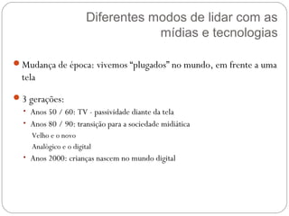 Diferentes modos de lidar com as
                                   mídias e tecnologias

Mudança de época: vivemos “plugados” no mundo, em frente a uma
  tela
3 gerações:
  • Anos 50 / 60: TV - passividade diante da tela
  • Anos 80 / 90: transição para a sociedade midiática
    Velho e o novo
    Analógico e o digital
  • Anos 2000: crianças nascem no mundo digital
 