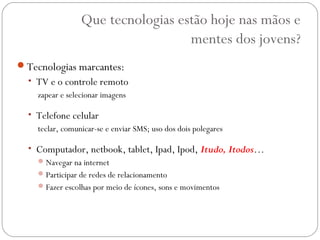 Que tecnologias estão hoje nas mãos e
                                    mentes dos jovens?
Tecnologias marcantes:
  • TV e o controle remoto
    zapear e selecionar imagens

  • Telefone celular
    teclar, comunicar-se e enviar SMS; uso dos dois polegares

  • Computador, netbook, tablet, Ipad, Ipod, Itudo, Itodos…
     Navegar na internet
     Participar de redes de relacionamento
     Fazer escolhas por meio de ícones, sons e movimentos
 