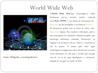 World Wide Web
                                          A World        Wide       Web (que       em português se    traduz
                                          literalmente      por teia       mundial),   também     conhecida
                                          como Web e WWW, é um sistema de documentos em  
                                          hipermídia  que são interligados e executados na  Internet.
                                          Os documentos podem estar na forma de vídeos, sons, 
                                          hipertextos e figuras. Para visualizar a informação, pode-se
                                          usar um programa de computador chamado navegador  para
                                          descarregar informações (chamadas "documentos" ou
                                          "páginas") de servidores web (ou "sítios") e mostrá-los na
                                          tela   do      usuário.      O    usuário    pode   então   seguir
                                          as hiperligações na página para outros documentos ou mesmo
                                          enviar informações de volta para o servidor para interagir
Fonte: Wikipédia, a enciclopédia livre.   com ele. O ato de seguir hiperligações é, comumente,
                                          chamado de "navegar" ou "surfar" na Web.
 