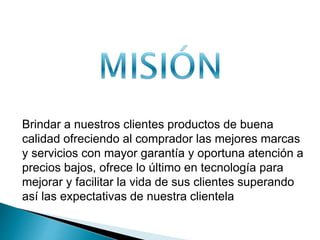 Brindar a nuestros clientes productos de buena 
calidad ofreciendo al comprador las mejores marcas 
y servicios con mayor garantía y oportuna atención a 
precios bajos, ofrece lo último en tecnología para 
mejorar y facilitar la vida de sus clientes superando 
así las expectativas de nuestra clientela 
 