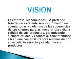  La empresa Tecnomundos S.A pretende 
brindar un excelente servicio tomando en 
cuenta todas y cada una de las sugerencias 
de sus clientes para asi mejorar día a día la 
calidad de sus productos, garantizando 
siempre calidad y economía, convirtiéndose 
así en una comercializadora reconocida por 
su excelente servicio y calidad de sus 
productos. 
 