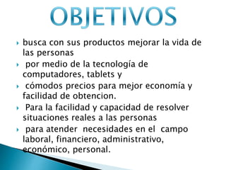  busca con sus productos mejorar la vida de 
las personas 
 por medio de la tecnología de 
computadores, tablets y 
 cómodos precios para mejor economía y 
facilidad de obtencion. 
 Para la facilidad y capacidad de resolver 
situaciones reales a las personas 
 para atender necesidades en el campo 
laboral, financiero, administrativo, 
económico, personal. 
 