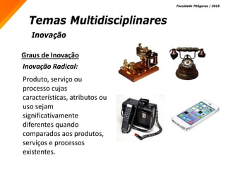 Inovação
Temas Multidisciplinares
Faculdade Pitágoras / 2015
Graus de Inovação
Inovação Radical:
Produto, serviço ou
processo cujas
características, atributos ou
uso sejam
significativamente
diferentes quando
comparados aos produtos,
serviços e processos
existentes.
 