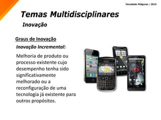 Inovação
Temas Multidisciplinares
Faculdade Pitágoras / 2015
Graus de Inovação
Inovação Incremental:
Melhoria de produto ou
processo existente cujo
desempenho tenha sido
significativamente
melhorado ou a
reconfiguração de uma
tecnologia já existente para
outros propósitos.
 