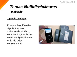 Inovação
Temas Multidisciplinares
Faculdade Pitágoras / 2015
Tipos de Inovação
Produto: Modificações
significativa nos
atributos do produto,
com mudança na forma
como ele é percebido e
utilizado pelos
consumidores.
 