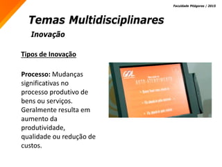 Inovação
Temas Multidisciplinares
Faculdade Pitágoras / 2015
Tipos de Inovação
Processo: Mudanças
significativas no
processo produtivo de
bens ou serviços.
Geralmente resulta em
aumento da
produtividade,
qualidade ou redução de
custos.
 