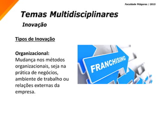 Inovação
Temas Multidisciplinares
Faculdade Pitágoras / 2015
Tipos de Inovação
Organizacional:
Mudança nos métodos
organizacionais, seja na
prática de negócios,
ambiente de trabalho ou
relações externas da
empresa.
 