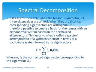 Spectral Decomposition
       It is easy to show that when the tensor is symmetric, its
        three eigenvalues are all real. When they are distinct,
        corresponding eigenvectors are orthogonal. It is
        therefore possible to create a basis for the tensor with an
        orthonormal system based on the normalized
        eigenvectors. This leads to what is called a spectral
        decomposition of a symmetric tensor in terms of a
        coordinate system formed by its eigenvectors:
                                                              3

                                                         𝐓=         𝜆 𝑖 𝐧 𝑖 ⨂𝐧 𝑖
                                                              𝑖=1
      Where 𝐧 𝑖 is the normalized eigenvector corresponding to
      the eigenvalue 𝜆 𝑖 .
Department of Systems Engineering, University of Lagos              100            oafak@unilag.edu.ng 12/30/2012
 