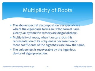 Multiplicity of Roots

             The above spectral decomposition is a special case
              where the eigenbasis forms an Orthonormal Basis.
              Clearly, all symmetric tensors are diagonalizable.
             Multiplicity of roots, when it occurs robs this
              representation of its uniqueness because two or
              more coefficients of the eigenbasis are now the same.
             The uniqueness is recoverable by the ingenious
              device of eigenprojection.



Department of Systems Engineering, University of Lagos   101   oafak@unilag.edu.ng 12/30/2012
 