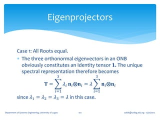 Eigenprojectors


            Case 1: All Roots equal.
             The three orthonormal eigenvectors in an ONB
              obviously constitutes an Identity tensor 𝟏. The unique
              spectral representation therefore becomes
                                                     3                      3

                                         𝐓=              𝜆 𝑖 𝐧 𝑖 ⨂𝐧 𝑖 = 𝜆         𝐧 𝑖 ⨂𝐧 𝑖
                                                   𝑖=1                      𝑖=1
            since 𝜆1 = 𝜆2 = 𝜆3 = 𝜆 in this case.

Department of Systems Engineering, University of Lagos           102                         oafak@unilag.edu.ng 12/30/2012
 