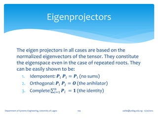 Eigenprojectors


            The eigen projectors in all cases are based on the
            normalized eigenvectors of the tensor. They constitute
            the eigenspace even in the case of repeated roots. They
            can be easily shown to be:
                 1. Idempotent: 𝑷 𝑖 𝑷 𝑖 = 𝑷 𝑖 (no sums)
                 2. Orthogonal: 𝑷 𝑖 𝑷 𝑗 = 𝑶 (the anihilator)
                                                    𝑛
                 3. Complete:                      𝑖=1   𝑷 𝑖 = 𝟏 (the identity)



Department of Systems Engineering, University of Lagos          104               oafak@unilag.edu.ng 12/30/2012
 