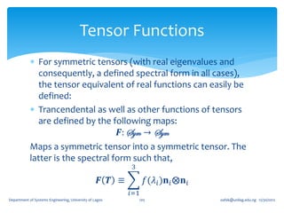 Tensor Functions
             For symmetric tensors (with real eigenvalues and
               consequently, a defined spectral form in all cases),
               the tensor equivalent of real functions can easily be
               defined:
             Trancendental as well as other functions of tensors
               are defined by the following maps:
                                     𝑭: Sym → Sym
            Maps a symmetric tensor into a symmetric tensor. The
            latter is the spectral form such that,
                                                           3

                                                   𝑭 𝑻 ≡         𝑓(𝜆 𝑖 )𝐧 𝑖 ⨂𝐧 𝑖
                                                           𝑖=1
Department of Systems Engineering, University of Lagos         105                 oafak@unilag.edu.ng 12/30/2012
 