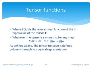 Tensor functions


             Where 𝑓(𝜆 𝑖 ) is the relevant real function of the ith
              eigenvalue of the tensor 𝑻.
             Whenever the tensor is symmetric, for any map,
                            𝑓:R → R, ∃ 𝑭: Sym → Sym
            As defined above. The tensor function is defined
            uniquely through its spectral representation.



Department of Systems Engineering, University of Lagos   106   oafak@unilag.edu.ng 12/30/2012
 