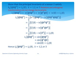 Show that the principal invariants of a tensor 𝑺 satisfy
            𝑰 𝒌 𝑸𝑺𝑸T = 𝐼 𝑘 𝑺 , 𝑘 = 1,2, or 3 Rotations and orthogonal
            transformations do not change the Invariants
                    𝐼1 𝑸𝑺𝑸T = tr 𝑸𝑺𝑸T = tr                     𝑸T 𝑸𝑺 = tr 𝑺 = 𝐼1 (𝑺)
                              T =
                                  1 2
                       𝐼2 𝑸𝑺𝑸       tr 𝑸𝑺𝑸T                    − tr 𝑸𝑺𝑸T 𝑸𝑺𝑸T
                                  2
                                  1 2
                                 = I1 𝑺 − tr                   𝑸𝑺 𝟐 𝑸T
                                  2
                                  1 2
                                 = I1 𝑺 − tr                   𝑸T 𝑸𝑺 𝟐
                                  2
                                  1 2
                                 = I1 (𝑺) − tr                 𝑺𝟐   = 𝐼2 (𝑺)
                                  2
                               𝐼3 𝑸𝑺𝑸T = det                   𝑸𝑺𝑸T
                                        = det                  𝑸T 𝑸𝑺
                                        = det                  𝑺 = 𝐼3 𝑺
            Hence 𝐼 𝑘 𝑸𝑺𝑸T = 𝐼 𝑘 𝑺 , 𝑘 = 1,2, or 3

Department of Systems Engineering, University of Lagos   107                    oafak@unilag.edu.ng 12/30/2012
 