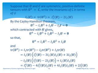 Suppose that 𝑼 and 𝑪 are symmetric, positive-definite
            tensors with 𝑼2 = 𝑪, write the invariants of C in terms
            of U
                                            2
                        𝐼1 𝑪 = tr 𝑼2 = 𝐼1 (𝑼) − 2𝐼2 𝑼
            By the Cayley-Hamilton theorem,
                            𝑼3 − 𝐼1 𝑼2 + 𝐼2 𝑼 − 𝐼3 𝑰 = 𝟎
            which contracted with 𝑼 gives,
                           𝑼4 − 𝐼1 𝑼3 + 𝐼2 𝑼2 − 𝐼3 𝑼 = 𝟎
            so that,
                             𝑼4 = 𝐼1 𝑼3 − 𝐼2 𝑼2 + 𝐼3 𝑼
            and
            tr 𝑼4 = 𝐼1 tr 𝑼3 − 𝐼2 tr 𝑼2 + 𝐼3 tr 𝑼
                               3
                    = 𝐼1 𝑼 𝐼1 𝑼 − 3𝐼1 𝑼 𝐼2 𝑼 + 3𝐼3 𝑼
                                    2
                            − 𝐼2 𝑼 𝐼1 𝑼 − 2𝐼2 𝑼 + 𝐼1 𝑼 𝐼3 𝑼
                               4       2                         2
                            = 𝐼1 𝑼 − 4𝐼1 𝑼 𝐼2 𝑼 + 4𝐼1 𝑼 𝐼3 𝑼 + 2𝐼2 𝑼
Department of Systems Engineering, University of Lagos   109   oafak@unilag.edu.ng 12/30/2012
 