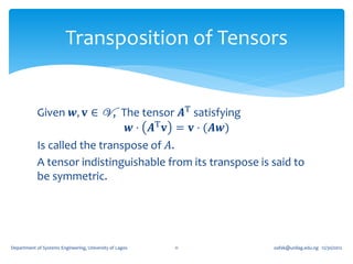 Transposition of Tensors


            Given 𝒘, 𝐯 ∈ V , The tensor 𝑨T satisfying
                                𝒘 ⋅ 𝑨T 𝐯 = 𝐯 ⋅ (𝑨𝒘)
            Is called the transpose of 𝐴.
            A tensor indistinguishable from its transpose is said to
            be symmetric.




Department of Systems Engineering, University of Lagos   11   oafak@unilag.edu.ng 12/30/2012
 