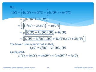 But,
                        1 2             2
                                              1 2 2
             𝐼2     𝑪 =    𝐼1 𝑪 − tr 𝑪     =     𝐼1 𝑼 − tr 𝑼4
                        2                     2
                          1 2 2
                        = tr 𝑼 − tr 𝑼4
                          2
                        1 2                  2
                      =      𝐼1 𝑼 − 2𝐼2 𝑼      − tr 𝑼4
                        2
                          1 4            2             2
                        =       𝐼1 𝑼 − 4𝐼1 𝑼 𝐼2 𝑼 + 4𝐼2 𝑼
                          2
                              4        2                      2
                        − 𝐼1 𝑼 − 4𝐼1 𝑼 𝐼2 𝑼 + 4𝐼1 𝑼 𝐼3 𝑼 + 2𝐼2 𝑼
            The boxed items cancel out so that,
                                    2
                           𝐼2 𝑪 = 𝐼2 𝑼 − 2𝐼1 𝑼 𝐼3 𝑼
            as required.
                                                      2
                   𝐼3 𝑪 = det 𝑪 = det 𝑼2 = det 𝑼 2 = 𝐼3 𝑼


Department of Systems Engineering, University of Lagos   110   oafak@unilag.edu.ng 12/30/2012
 