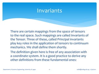 Invariants


            There are certain mappings from the space of tensors
            to the real space. Such mappings are called Invariants of
            the Tensor. Three of these, called Principal invariants
            play key roles in the application of tensors to continuum
            mechanics. We shall define them shortly.
            The definition given here is free of any association with
            a coordinate system. It is a good practice to derive any
            other definitions from these fundamental ones:

Department of Systems Engineering, University of Lagos       12       oafak@unilag.edu.ng 12/30/2012
 