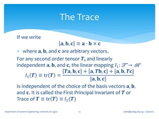 The Trace
            If we write
                                   𝐚, 𝐛, 𝐜 ≡ 𝐚 ⋅ 𝐛 × 𝐜
             where 𝐚, 𝐛, and 𝐜 are arbitrary vectors.
            For any second order tensor 𝑻, and linearly
            independent 𝐚, 𝐛, and 𝐜, the linear mapping 𝐼1 : T → R
                                      𝑻𝐚, 𝐛, 𝐜 + 𝐚, 𝑻𝐛, 𝐜 + [𝐚, 𝐛, 𝑻𝐜]
                 𝐼1 𝑻 ≡ tr 𝑻 =
                                                 [𝐚, 𝐛, 𝐜]
            Is independent of the choice of the basis vectors 𝐚, 𝐛,
            and 𝐜. It is called the First Principal Invariant of 𝑻 or
            Trace of 𝑻 ≡ tr 𝑻 ≡ 𝐼1 (𝑻)

Department of Systems Engineering, University of Lagos       13      oafak@unilag.edu.ng 12/30/2012
 