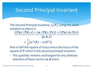 Second Principal Invariant

            The Second Principal Invariant, 𝐼2 𝑻 , using the same
            notation as above is
                   𝑻𝒂 , 𝑻𝒃 , 𝒄 + 𝒂, 𝑻𝒃 , 𝑻𝒄 + 𝑻𝒂 , 𝒃, 𝑻𝒄
                                        𝒂, 𝒃, 𝒄
                           1 2
                         = tr 𝑻 − tr 𝑻2
                           2
            that is half the square of trace minus the trace of the
            square of 𝑻 which is the second principal invariant.
             This quantity remains unchanged for any arbitrary
              selection of basis vectors 𝒂, 𝒃 and 𝒄.
Department of Systems Engineering, University of Lagos   16   oafak@unilag.edu.ng 12/30/2012
 