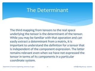 The Determinant


            The third mapping from tensors to the real space
            underlying the tensor is the determinant of the tensor.
            While you may be familiar with that operation and can
            easily extract a determinant from a matrix, it is
            important to understand the definition for a tensor that
            is independent of the component expression. The latter
            remains relevant even when we have not expressed the
            tensor in terms of its components in a particular
            coordinate system.
Department of Systems Engineering, University of Lagos   17   oafak@unilag.edu.ng 12/30/2012
 