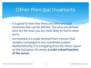 Other Principal Invariants

             It is good to note that there are other principal
              invariants that can be defined. The ones we defined
              here are the ones you are most likely to find in other
              texts.
             An invariant is a scalar derived from a tensor that
              remains unchanged in any coordinate system.
              Mathematically, it is a mapping from the tensor space
              to the real space. Or simply a scalar valued function
              of the tensor.


Department of Systems Engineering, University of Lagos   19   oafak@unilag.edu.ng 12/30/2012
 