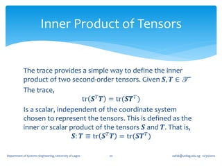Inner Product of Tensors


            The trace provides a simple way to define the inner
            product of two second-order tensors. Given 𝑺, 𝑻 ∈ T
            The trace,
                                 tr 𝑺 𝑇 𝑻 = tr(𝑺𝑻 𝑇 )
            Is a scalar, independent of the coordinate system
            chosen to represent the tensors. This is defined as the
            inner or scalar product of the tensors 𝑺 and 𝑻. That is,
                              𝑺: 𝑻 ≡ tr 𝑺 𝑇 𝑻 = tr(𝑺𝑻 𝑇 )

Department of Systems Engineering, University of Lagos   20   oafak@unilag.edu.ng 12/30/2012
 