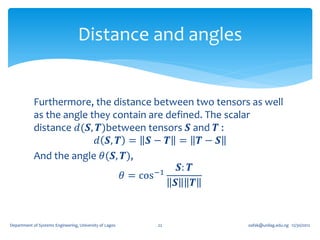 Distance and angles


            Furthermore, the distance between two tensors as well
            as the angle they contain are defined. The scalar
            distance 𝑑(𝑺, 𝑻)between tensors 𝑺 and 𝑻 :
                          𝑑 𝑺, 𝑻 = 𝑺 − 𝑻 = 𝑻 − 𝑺
            And the angle 𝜃(𝑺, 𝑻),
                                        −1
                                             𝑺: 𝑻
                                𝜃 = cos
                                            𝑺 𝑻


Department of Systems Engineering, University of Lagos   22   oafak@unilag.edu.ng 12/30/2012
 