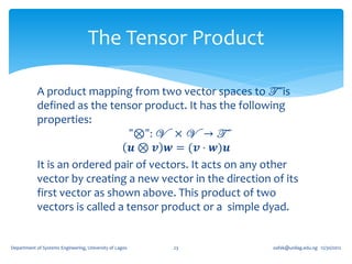 The Tensor Product

            A product mapping from two vector spaces to T is
            defined as the tensor product. It has the following
            properties:
                                 "⊗": V × V → T
                                 𝒖 ⊗ 𝒗 𝒘 = (𝒗 ⋅ 𝒘)𝒖
            It is an ordered pair of vectors. It acts on any other
            vector by creating a new vector in the direction of its
            first vector as shown above. This product of two
            vectors is called a tensor product or a simple dyad.


Department of Systems Engineering, University of Lagos   23   oafak@unilag.edu.ng 12/30/2012
 