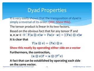 Dyad Properties
            It is very easily shown that the transposition of dyad is
            simply a reversal of its order. (HW. Show this).
            The tensor product is linear in its two factors.
            Based on the obvious fact that for any tensor 𝑻 and
             𝒖, 𝒗, 𝒘 ∈ V , 𝑻 𝒖 ⊗ 𝒗 𝒘 = 𝑻𝒖 𝒗 ⋅ 𝒘 = 𝑻𝒖 ⊗ 𝒗 𝒘
            It is clear that
                                𝑻 𝒖 ⊗ 𝒗 = 𝑻𝒖 ⊗ 𝒗
            Show this neatly by operating either side on a vector
            Furthermore, the contraction,
                                 𝒖⊗ 𝒗 𝑻= 𝒖⊗ 𝑻𝑇 𝒗
            A fact that can be established by operating each side
            on the same vector.
Department of Systems Engineering, University of Lagos   24   oafak@unilag.edu.ng 12/30/2012
 