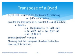 Transpose of a Dyad
            Recall that for 𝒘, 𝐯 ∈ V , The tensor 𝑨T satisfying
                                𝒘 ⋅ 𝑨T 𝐯 = 𝐯 ⋅ (𝑨𝒘)
            Is called the transpose of 𝑨. Now let 𝑨 = 𝒂 ⊗ 𝒃 a dyad.
                    𝐯 ⋅ 𝑨𝒘 =
                              = 𝐯⋅ 𝒂⊗ 𝒃 𝒘 = 𝐯⋅ 𝒂 𝒃⋅ 𝒘
                              = 𝐯⋅ 𝒂 𝒃⋅ 𝒘 = 𝒘⋅ 𝒃 𝐯⋅ 𝒂
                              = 𝒘⋅ 𝒃⊗ 𝒂 𝐯
            So that 𝒂 ⊗ 𝒃 T = 𝒃 ⊗ 𝒂
            Showing that the transpose of a dyad is simply a
            reversal of its factors.


Department of Systems Engineering, University of Lagos   25   oafak@unilag.edu.ng 12/30/2012
 