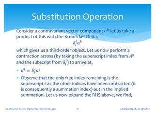Substitution Operation
            Consider a contravariant vector component 𝑎 𝑘 let us take a
            product of this with the Kronecker Delta:
                                         𝛿 𝑗𝑖 𝑎 𝑘
            which gives us a third-order object. Let us now perform a
            contraction across (by taking the superscript index from 𝐴 𝑘
            and the subscript from 𝛿 𝑗𝑖 ) to arrive at,
             𝑑 𝑖 = 𝛿 𝑗𝑖 𝑎 𝑗
             Observe that the only free index remaining is the
              superscript 𝑖 as the other indices have been contracted (it
              is consequently a summation index) out in the implied
              summation. Let us now expand the RHS above, we find,

Department of Systems Engineering, University of Lagos   27      oafak@unilag.edu.ng 12/30/2012
 