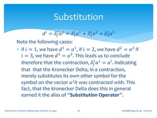 Substitution
                                        𝑑 𝑖 = 𝛿 𝑗𝑖 𝑎 𝑗 = 𝛿1𝑖 𝑎1 + 𝛿2 𝑎2 + 𝛿3 𝑎3
                                                                    𝑖       𝑖

            Note the following cases:
             if 𝑖 = 1, we have 𝑑1 = 𝑎1 , if 𝑖 = 2, we have 𝑑 2 = 𝑎2 if
               𝑖 = 3, we have 𝑑 3 = 𝑎3 . This leads us to conclude
              therefore that the contraction, 𝛿 𝑗𝑖 𝑎 𝑗 = 𝑎 𝑖 . Indicating
              that that the Kronecker Delta, in a contraction,
              merely substitutes its own other symbol for the
              symbol on the vector 𝑎 𝑗 it was contracted with. This
              fact, that the Kronecker Delta does this in general
              earned it the alias of “Substitution Operator”.

Department of Systems Engineering, University of Lagos    28                      oafak@unilag.edu.ng 12/30/2012
 