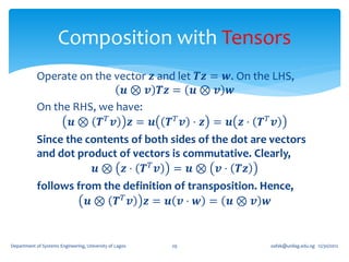 Composition with Tensors
            Operate on the vector 𝒛 and let 𝑻𝒛 = 𝒘. On the LHS,
                             𝒖 ⊗ 𝒗 𝑻𝒛 = 𝒖 ⊗ 𝒗 𝒘
            On the RHS, we have:
                   𝒖⊗ 𝑻𝑇 𝒗 𝒛= 𝒖 𝑻𝑇 𝒗 ⋅ 𝒛 = 𝒖 𝒛⋅ 𝑻𝑇 𝒗
            Since the contents of both sides of the dot are vectors
            and dot product of vectors is commutative. Clearly,
                        𝒖 ⊗ 𝒛 ⋅ 𝑻 𝑇 𝒗 = 𝒖 ⊗ 𝒗 ⋅ 𝑻𝒛
            follows from the definition of transposition. Hence,
                      𝒖⊗ 𝑻𝑇 𝒗 𝒛= 𝒖 𝒗⋅ 𝒘 = 𝒖⊗ 𝒗 𝒘


Department of Systems Engineering, University of Lagos   29   oafak@unilag.edu.ng 12/30/2012
 