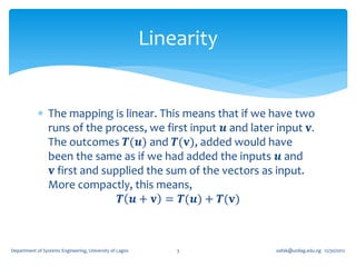 Linearity


             The mapping is linear. This means that if we have two
              runs of the process, we first input 𝒖 and later input 𝐯.
              The outcomes 𝑻(𝒖) and 𝑻(𝐯), added would have
              been the same as if we had added the inputs 𝒖 and
               𝐯 first and supplied the sum of the vectors as input.
              More compactly, this means,
                              𝑻 𝒖 + 𝐯 = 𝑻(𝒖) + 𝑻(𝐯)



Department of Systems Engineering, University of Lagos       3       oafak@unilag.edu.ng 12/30/2012
 