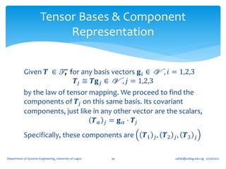 Tensor Bases & Component
                             Representation


            Given 𝑻 ∈ T , for any basis vectors 𝐠 𝑖 ∈ V , 𝑖 = 1,2,3
                            𝑻 𝑗 ≡ 𝑻𝐠 𝑗 ∈ V , 𝑗 = 1,2,3
            by the law of tensor mapping. We proceed to find the
            components of 𝑻 𝑗 on this same basis. Its covariant
            components, just like in any other vector are the scalars,
                                   𝑻 𝛼 𝑗 = 𝐠 𝛼 ⋅ 𝑻𝑗
            Specifically, these components are                𝑻1 𝑗 , 𝑻2 𝑗 , 𝑻3       𝑗


Department of Systems Engineering, University of Lagos   34             oafak@unilag.edu.ng 12/30/2012
 
