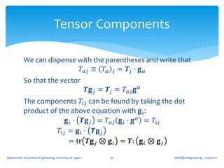 Tensor Components

            We can dispense with the parentheses and write that
                             𝑇 𝛼𝑗 ≡ 𝑇 𝛼 𝑗 = 𝑻 𝑗 ⋅ 𝐠 𝛼
            So that the vector
                                                         𝑻𝐠 𝑗 = 𝑻 𝑗 = 𝑇 𝛼𝑗 𝐠 𝛼
            The components 𝑇𝑖𝑗 can be found by taking the dot
            product of the above equation with 𝐠 𝑖 :
                          𝐠 𝑖 ⋅ 𝑻𝐠 𝑗 = 𝑇 𝛼𝑗 𝐠 𝑖 ⋅ 𝐠 𝛼 = 𝑇𝑖𝑗
                       𝑇𝑖𝑗 = 𝐠 𝑖 ⋅ 𝑻𝐠 𝑗
                           = tr 𝑻𝐠 𝑗 ⊗ 𝐠 𝑖 = 𝑻: 𝐠 𝑖 ⊗ 𝐠 𝑗

Department of Systems Engineering, University of Lagos            35             oafak@unilag.edu.ng 12/30/2012
 