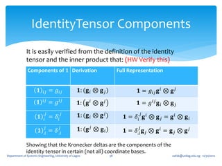 IdentityTensor Components
              It is easily verified from the definition of the identity
              tensor and the inner product that: (HW Verify this)
               Components of 𝟏 Derivation                                  Full Representation


                       𝟏   𝑖𝑗   = 𝑔 𝑖𝑗              𝟏: (𝐠 𝑖 ⊗ 𝐠 𝑗 )                 𝟏 = 𝑔 𝑖𝑗 𝐠 𝑖 ⊗ 𝐠 𝑗
                           𝑖𝑗
                      𝟏         = 𝑔 𝑖𝑗              𝟏: 𝐠 𝑖 ⊗ 𝐠 𝑗                    𝟏 = 𝑔 𝑖𝑗 𝐠 𝑖 ⊗ 𝐠 𝑗

                       𝟏
                           .𝑗
                                = 𝛿𝑖
                                      .𝑗            𝟏: (𝐠 𝑖 ⊗ 𝐠 𝑗 )                 .𝑗
                                                                              𝟏 = 𝛿𝑖 𝐠 𝑖 ⊗ 𝐠 𝑗 = 𝐠 𝑖 ⊗ 𝐠 𝑖
                           𝑖

                       𝟏
                            𝑗
                                = 𝛿 .𝑖
                                      𝑗             𝟏: (𝐠 𝑗 ⊗ 𝐠 𝑖 )                 𝑗
                                                                              𝟏 = 𝛿.𝑖 𝐠 𝑗 ⊗ 𝐠 𝑖 = 𝐠 𝑗 ⊗ 𝐠 𝑗
                           .𝑖

              Showing that the Kronecker deltas are the components of the
              identity tensor in certain (not all) coordinate bases.
Department of Systems Engineering, University of Lagos                38                            oafak@unilag.edu.ng 12/30/2012
 