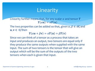Linearity
            Linearity further means that, for any scalar 𝛼 and tensor 𝑻
                                    𝑻 𝛼𝒖 = 𝛼𝑻 𝒖
            The two properties can be added so that, given 𝛼, 𝛽 ∈ R, and
             𝒖, 𝐯 ∈ V, then
                             𝑻 𝛼𝒖 + 𝛽𝐯 = 𝛼𝑻 𝒖 + 𝛽𝑻 𝐯
            Since we can think of a tensor as a process that takes an
            input and produces an output, two tensors are equal only if
            they produce the same outputs when supplied with the same
            input. The sum of two tensors is the tensor that will give an
            output which will be the sum of the outputs of the two
            tensors when each is given that input.


Department of Systems Engineering, University of Lagos       4       oafak@unilag.edu.ng 12/30/2012
 