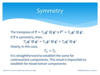Symmetry


            The transpose of 𝑻 = 𝑇𝑖𝑗 𝐠 𝑖 ⊗ 𝐠 𝑗 is 𝑻 𝑇 = 𝑇𝑖𝑗 𝐠 𝑗 ⊗ 𝐠 𝑖 .
            If 𝑻 is symmetric, then,
                       𝑇𝑖𝑗 𝐠 𝑖 ⊗ 𝐠 𝑗 = 𝑇𝑖𝑗 𝐠 𝑗 ⊗ 𝐠 𝑖 = 𝑇𝑗𝑖 𝐠 𝑖 ⊗ 𝐠 𝑗
            Clearly, in this case,
                                                           𝑇𝑖𝑗 = 𝑇𝑗𝑖
            It is straightforward to establish the same for
            contravariant components. This result is impossible to
            establish for mixed tensor components:
Department of Systems Engineering, University of Lagos        41       oafak@unilag.edu.ng 12/30/2012
 