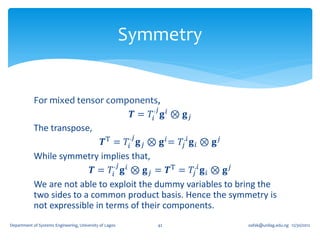 Symmetry


            For mixed tensor components,
                                             .𝑗
                                       𝑻 = 𝑇𝑖 𝐠 𝑖 ⊗ 𝐠 𝑗
            The transpose,
                                      .𝑗
                              𝑻T = 𝑇𝑖 𝐠 𝑗 ⊗ 𝐠 𝑖 = 𝑇𝑗.𝑖 𝐠 𝑖 ⊗ 𝐠 𝑗
            While symmetry implies that,
                                 .𝑗
                           𝑻 = 𝑇𝑖 𝐠 𝑖 ⊗ 𝐠 𝑗 = 𝑻T = 𝑇𝑗.𝑖 𝐠 𝑖 ⊗ 𝐠 𝑗
            We are not able to exploit the dummy variables to bring the
            two sides to a common product basis. Hence the symmetry is
            not expressible in terms of their components.
Department of Systems Engineering, University of Lagos      42      oafak@unilag.edu.ng 12/30/2012
 