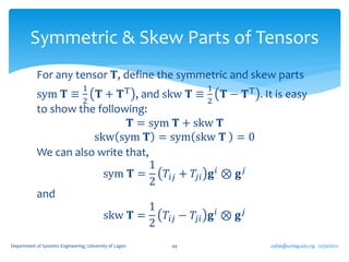Symmetric & Skew Parts of Tensors
            For any tensor 𝐓, define the symmetric and skew parts
                                 1                            1
            sym 𝐓 ≡     𝐓+       , and skw 𝐓 ≡     𝐓T 𝐓 − 𝐓 T . It is easy
                                 2                            2
            to show the following:
                               𝐓 = sym 𝐓 + skw 𝐓
                       skw sym 𝐓 = sym skw 𝐓 = 0
            We can also write that,
                                    1
                         sym 𝐓 =        𝑇𝑖𝑗 + 𝑇𝑗𝑖 𝐠 𝑖 ⊗ 𝐠 𝑗
                                    2
            and
                                    1
                         skw 𝐓 =        𝑇𝑖𝑗 − 𝑇𝑗𝑖 𝐠 𝑖 ⊗ 𝐠 𝑗
                                    2
Department of Systems Engineering, University of Lagos   44       oafak@unilag.edu.ng 12/30/2012
 