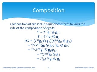 Composition

            Composition of tensors in component form follows the
            rule of the composition of dyads.
                                   𝑻 = 𝑇 𝑖𝑗 𝐠 𝑖 ⊗ 𝐠 𝑗 ,
                                   𝑺 = 𝑆 𝑖𝑗 𝐠 𝑖 ⊗ 𝐠 𝑗
                         𝑻𝑺 = 𝑇 𝑖𝑗 𝐠 𝑖 ⊗ 𝐠 𝑗 𝑆 𝛼𝛽 𝐠 𝛼 ⊗ 𝐠 𝛽
                          = 𝑇 𝑖𝑗 𝑆 𝛼𝛽 𝐠 𝑖 ⊗ 𝐠 𝑗 𝐠 𝛼 ⊗ 𝐠 𝛽
                          = 𝑇 𝑖𝑗 𝑆 𝛼𝛽 𝐠 𝑖 ⊗ 𝐠 𝛽 𝑔 𝑗𝛼
                                        𝑖.
                                  = 𝑇 .𝑗 𝑆 𝑗𝛽 𝐠 𝑖 ⊗ 𝐠 𝛽
                                  = 𝑇 𝑖. 𝑆 𝛼𝑗 𝐠 𝑖 ⊗ 𝐠 𝑗
                                       .𝛼


Department of Systems Engineering, University of Lagos   45    oafak@unilag.edu.ng 12/30/2012
 