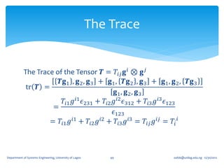 The Trace


            The Trace of the Tensor 𝑻 = 𝑇𝑖𝑗 𝐠 𝑖 ⊗ 𝐠 𝑗
                       𝑻𝐠1 , 𝐠 2 , 𝐠 3 + 𝐠1 , 𝑻𝐠 2 , 𝐠 3 + 𝐠1 , 𝐠 2 , 𝑻𝐠 3
             tr 𝑻 =
                                             𝐠1 , 𝐠 2 , 𝐠 3
                        𝑇𝑖1 𝑔 𝑖1 𝜖231 + 𝑇𝑖2 𝑔 𝑖2 𝜖312 + 𝑇𝑖3 𝑔 𝑖3 𝜖123
                     =
                                            𝜖123
                    = 𝑇𝑖1 𝑔 𝑖1 + 𝑇𝑖2 𝑔 𝑖2 + 𝑇𝑖3 𝑔 𝑖3 = 𝑇𝑖𝑗 𝑔 𝑖𝑗 = 𝑇𝑖.𝑖



Department of Systems Engineering, University of Lagos       49      oafak@unilag.edu.ng 12/30/2012
 