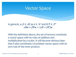Vector Space


            In general, 𝛼, 𝛽 ∈ R , 𝒖, 𝐯 ∈ V and 𝑺, 𝑻 ∈ T
                             𝛼𝑺𝒖 + 𝛽𝑻𝒖 = (𝛼𝑺 + 𝛽𝑻)𝒖

            With the definition above, the set of tensors constitute
            a vector space with its rules of addition and
            multiplication by a scalar. It will become obvious later
            that it also constitutes a Euclidean vector space with its
            own rule of the inner product.

Department of Systems Engineering, University of Lagos   5      oafak@unilag.edu.ng 12/30/2012
 