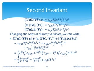 Second Invariant
                                                                                𝑗
                                           𝑻𝒂 , 𝑻𝒃 , 𝒄 = 𝜖 𝑖𝑗𝑘 𝑇 𝛼𝑖 𝑎 𝛼 𝑇 𝛽 𝑏 𝛽 𝑐 𝑘
                                                                        𝑗
                         𝒂, 𝑻𝒃 , 𝑻𝒄 = 𝜖 𝑖𝑗𝑘 𝑎 𝑖 𝑇 𝛽 𝑏 𝛽 𝑇 𝛾𝑘 𝑐 𝛾
                           𝑻𝒂 , 𝒃, 𝑻𝒄 = 𝜖 𝑖𝑗𝑘 𝑇 𝛼𝑖 𝑎 𝛼 𝑏 𝑗 𝑇 𝛾𝑘 𝑐 𝛾
            Changing the roles of dummy variables, we can write,
             𝑻𝒂 , 𝑻𝒃 , 𝒄 + 𝒂, 𝑻𝒃 , 𝑻𝒄 + 𝑻𝒂 , 𝒃, 𝑻𝒄
                         𝛼 𝑖 𝛽 𝑗 𝑘                 𝑖 𝑇 𝛽 𝑏𝑗 𝑇𝛾 𝑐𝑘
               = 𝜖 𝛼𝛽𝑘 𝑇𝑖 𝑎 𝑇𝑗 𝑏 𝑐 + 𝜖 𝑖𝛽𝛾 𝑎 𝑗               𝑘
                                              𝛾
                      + 𝜖 𝛼𝑗𝛾 𝑇𝑖 𝛼 𝑎 𝑖 𝑏 𝑗 𝑇 𝑘 𝑐 𝑘
                                       𝛽                 𝛽   𝛾              𝛾
                   =         𝑇𝑖 𝛼 𝑇𝑗 𝜖 𝛼𝛽𝑘 + 𝑇𝑗 𝑇 𝑘 𝜖 𝑖𝛽𝛾 + 𝑇𝑖 𝛼 𝑇 𝑘 𝜖 𝛼𝑗𝛾 𝑎 𝑖 𝑏 𝑗 𝑐 𝑘
                     1         𝛽          𝛽
                   =   𝑇 𝛼𝛼 𝑇 𝛽 − 𝑇 𝛽𝛼 𝑇 𝛼 𝜖 𝑖𝑗𝑘 𝑎 𝑖 𝑏 𝑗 𝑐 𝑘
                     2
Department of Systems Engineering, University of Lagos           50                   oafak@unilag.edu.ng 12/30/2012
 