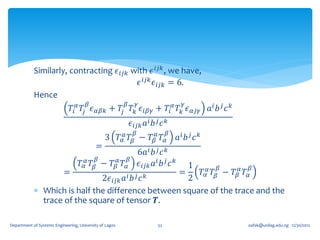 Similarly, contracting 𝜖 𝑖𝑗𝑘 with 𝜖 𝑖𝑗𝑘 , we have,
                                           𝜖 𝑖𝑗𝑘 𝜖 𝑖𝑗𝑘 = 6.
            Hence
                                       𝛽                 𝛽         𝛾                        𝛾
                               𝑇𝑖 𝛼 𝑇𝑗 𝜖 𝛼𝛽𝑘 + 𝑇𝑗 𝑇 𝑘 𝜖 𝑖𝛽𝛾 + 𝑇𝑖 𝛼 𝑇 𝑘 𝜖 𝛼𝑗𝛾 𝑎 𝑖 𝑏 𝑗 𝑐 𝑘
                                                                 𝜖 𝑖𝑗𝑘 𝑎 𝑖 𝑏 𝑗 𝑐 𝑘
                                                                  𝛽                 𝛽
                                                3 𝑇 𝛼𝛼 𝑇 𝛽 − 𝑇 𝛽𝛼 𝑇 𝛼                     𝑎𝑖 𝑏 𝑗 𝑐 𝑘
                                           =
                                                                      6𝑎 𝑖 𝑏 𝑗 𝑐 𝑘
                                           𝛽                 𝛽
                                   𝑇 𝛼𝛼 𝑇 𝛽 − 𝑇 𝛽𝛼 𝑇 𝛼
                                                    1          𝛽
                                                                      𝜖 𝑖𝑗𝑘 𝑎 𝑖 𝑏 𝑗 𝑐 𝑘
                                                                          𝛽
                    =                             =    𝑇 𝛼𝛼 𝑇 𝛽 − 𝑇 𝛽𝛼 𝑇 𝛼
                              2𝜖 𝑖𝑗𝑘 𝑎 𝑖 𝑏 𝑗 𝑐 𝑘    2
             Which is half the difference between square of the trace and the
              trace of the square of tensor 𝑻.

Department of Systems Engineering, University of Lagos                         52                      oafak@unilag.edu.ng 12/30/2012
 